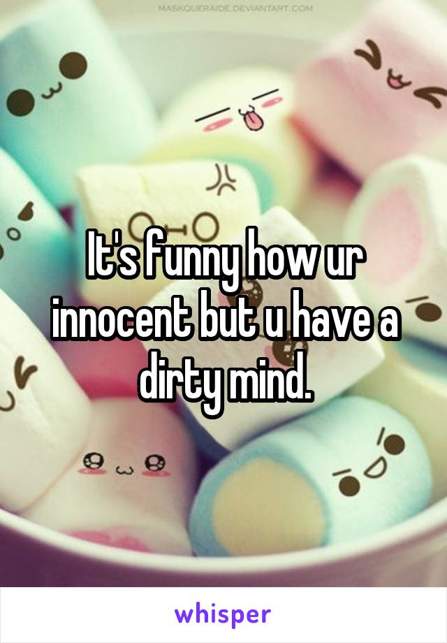 It's funny how ur innocent but u have a dirty mind.