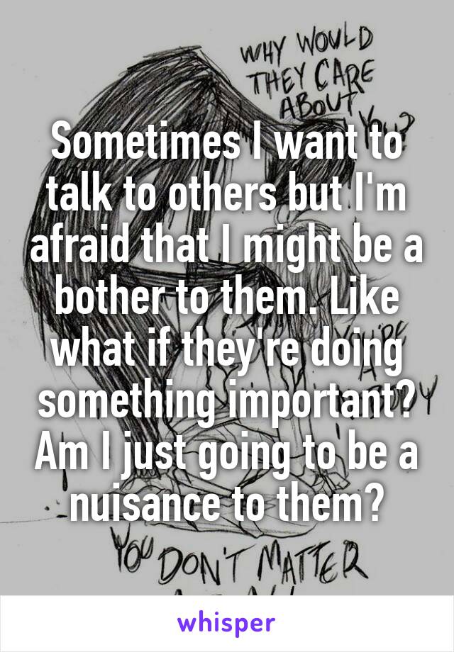 Sometimes I want to talk to others but I'm afraid that I might be a bother to them. Like what if they're doing something important? Am I just going to be a nuisance to them?