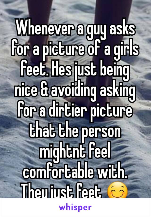 Whenever a guy asks for a picture of a girls feet. Hes just being nice & avoiding asking for a dirtier picture that the person mightnt feel comfortable with.
They just feet 😊