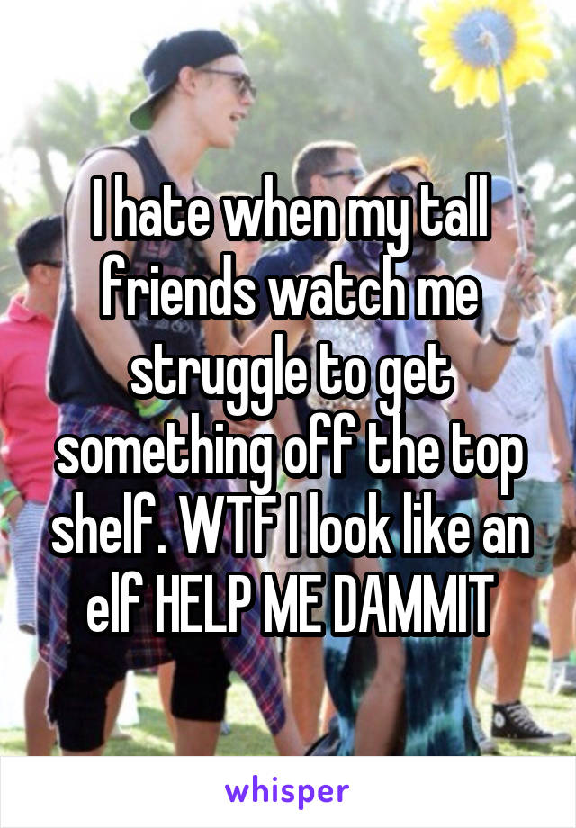 I hate when my tall friends watch me struggle to get something off the top shelf. WTF I look like an elf HELP ME DAMMIT