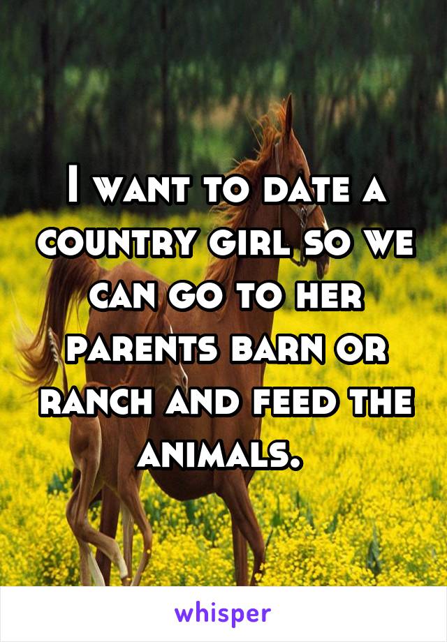 I want to date a country girl so we can go to her parents barn or ranch and feed the animals. 