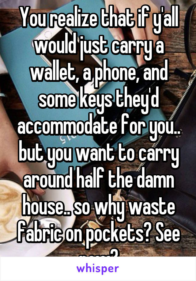 You realize that if y'all would just carry a wallet, a phone, and some keys they'd accommodate for you.. but you want to carry around half the damn house.. so why waste fabric on pockets? See now?