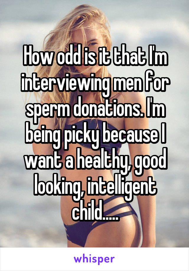 How odd is it that I'm interviewing men for sperm donations. I'm being picky because I want a healthy, good looking, intelligent child.....