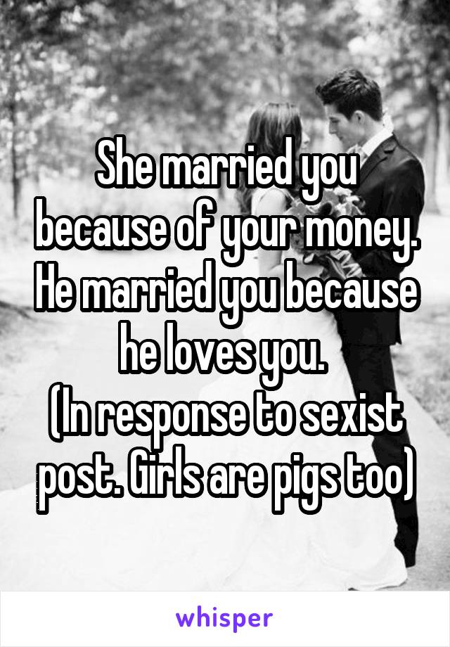 She married you because of your money. He married you because he loves you. 
(In response to sexist post. Girls are pigs too)