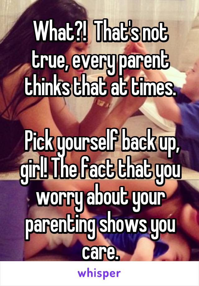 What?!  That's not true, every parent thinks that at times.

 Pick yourself back up, girl! The fact that you worry about your parenting shows you care.