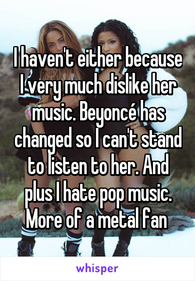 I haven't either because I very much dislike her music. Beyoncé has changed so I can't stand to listen to her. And plus I hate pop music. More of a metal fan 