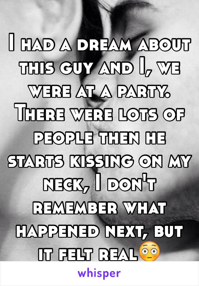 I had a dream about this guy and I, we were at a party. There were lots of people then he starts kissing on my neck, I don't remember what happened next, but it felt real😳