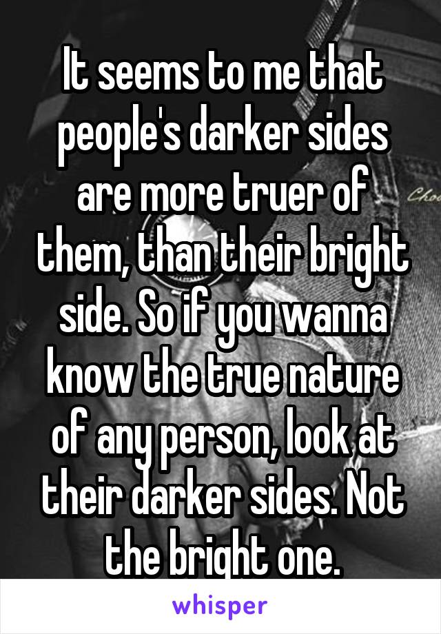 It seems to me that people's darker sides are more truer of them, than their bright side. So if you wanna know the true nature of any person, look at their darker sides. Not the bright one.