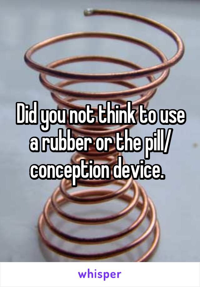 Did you not think to use a rubber or the pill/ conception device.  