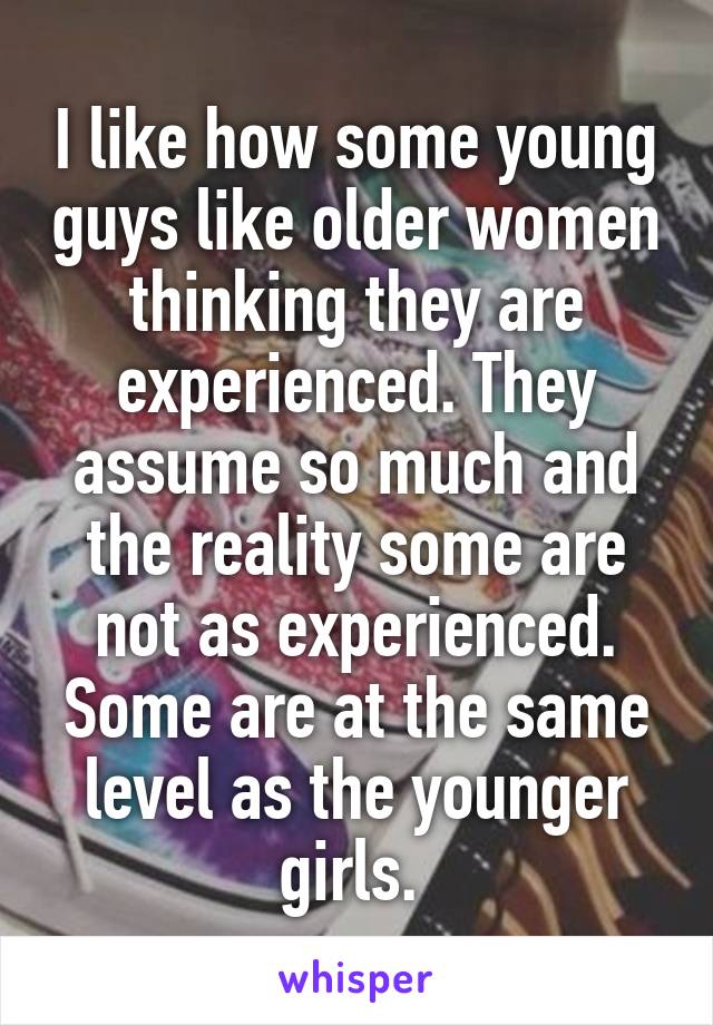 I like how some young guys like older women thinking they are experienced. They assume so much and the reality some are not as experienced. Some are at the same level as the younger girls. 