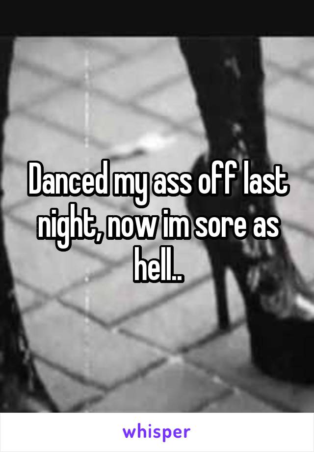 Danced my ass off last night, now im sore as hell..