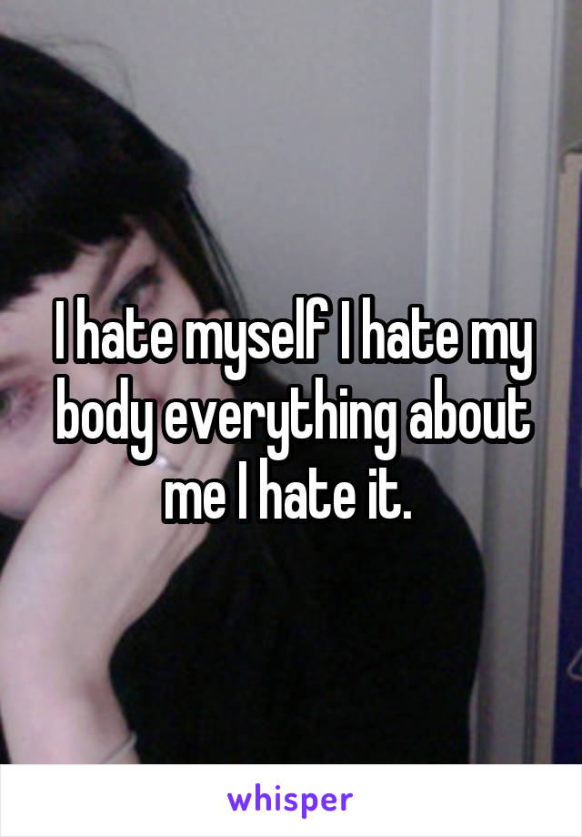 I hate myself I hate my body everything about me I hate it. 