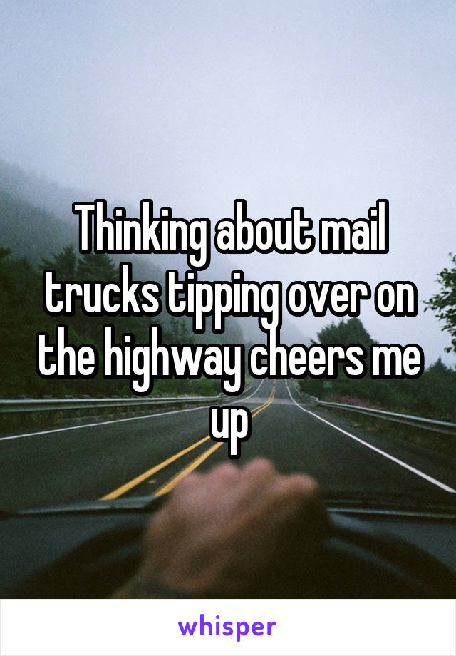 Thinking about mail trucks tipping over on the highway cheers me up