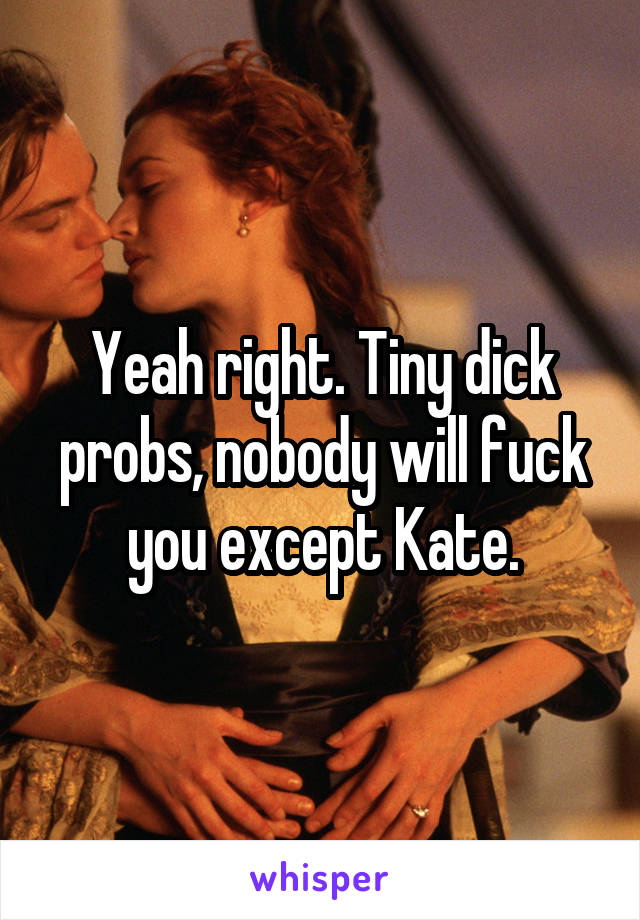 Yeah right. Tiny dick probs, nobody will fuck you except Kate.