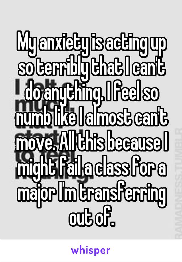 My anxiety is acting up so terribly that I can't do anything. I feel so numb like I almost can't move. All this because I might fail a class for a major I'm transferring out of.