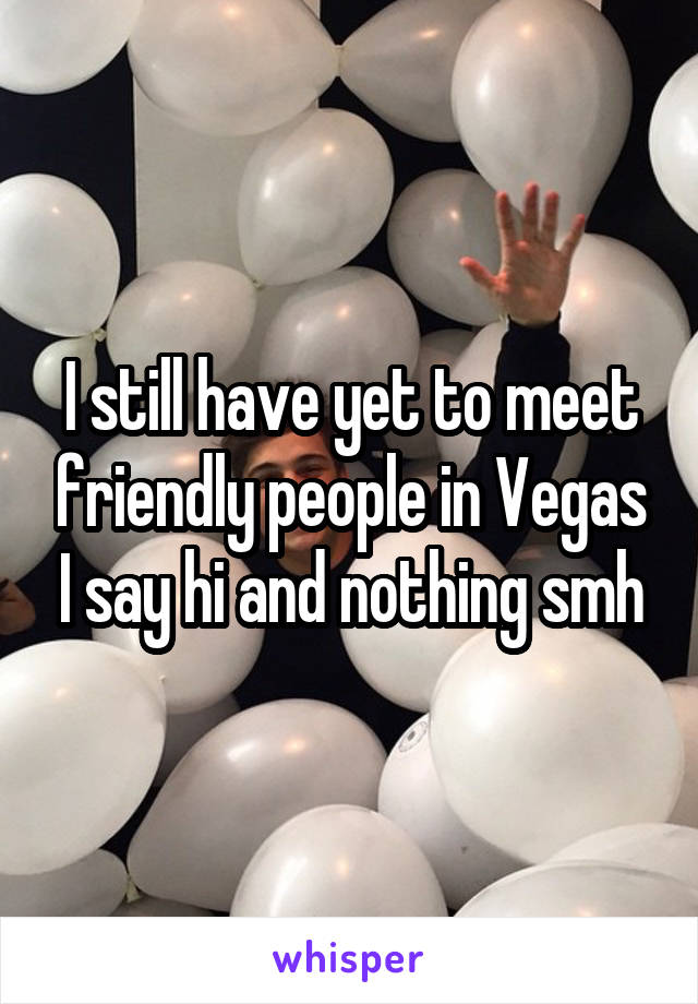 I still have yet to meet friendly people in Vegas I say hi and nothing smh