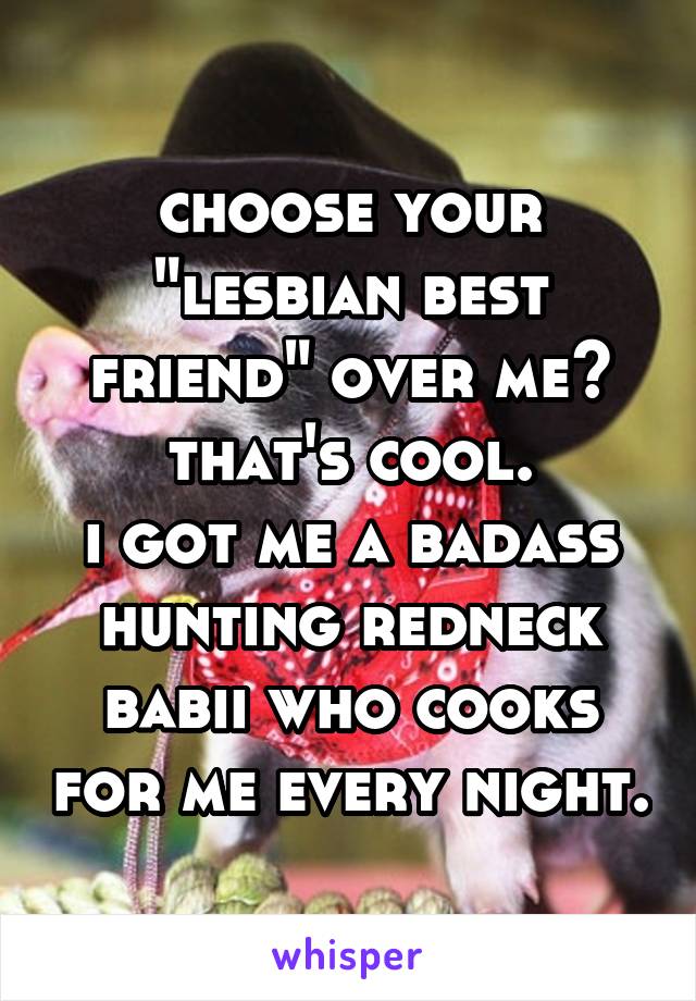 choose your "lesbian best friend" over me?
that's cool.
i got me a badass hunting redneck babii who cooks for me every night.