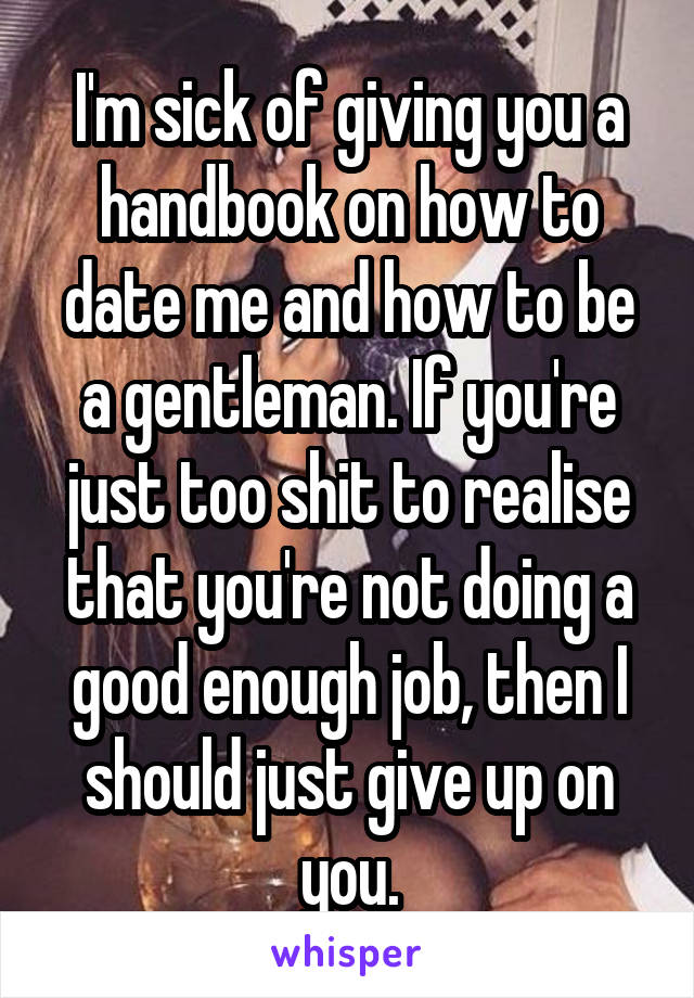 I'm sick of giving you a handbook on how to date me and how to be a gentleman. If you're just too shit to realise that you're not doing a good enough job, then I should just give up on you.