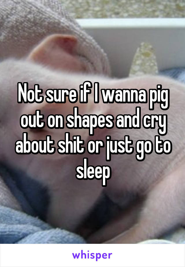 Not sure if I wanna pig out on shapes and cry about shit or just go to sleep