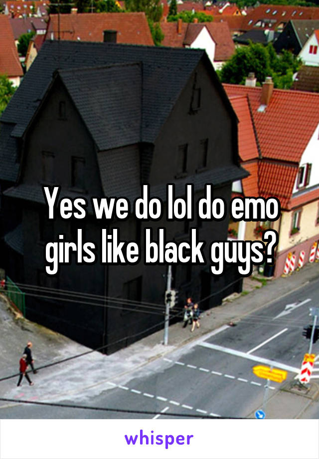 Yes we do lol do emo girls like black guys?