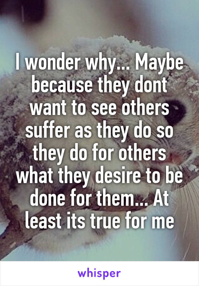 I wonder why... Maybe because they dont want to see others suffer as they do so they do for others what they desire to be done for them... At least its true for me