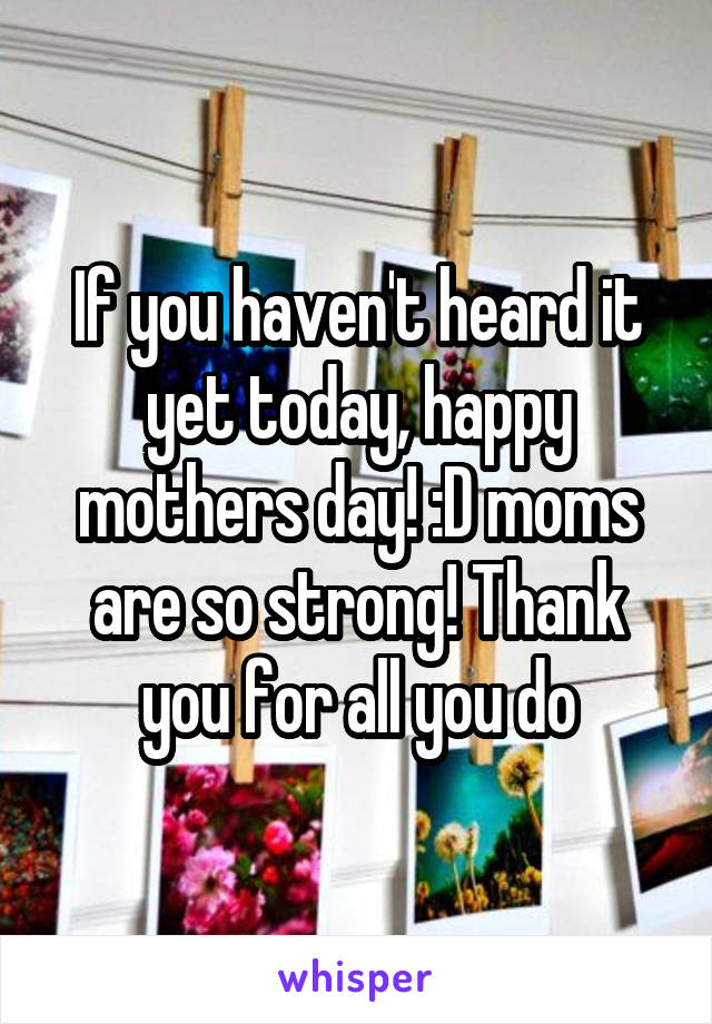 If you haven't heard it yet today, happy mothers day! :D moms are so strong! Thank you for all you do