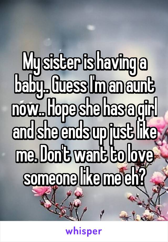 My sister is having a baby.. Guess I'm an aunt now.. Hope she has a girl and she ends up just like me. Don't want to love someone like me eh?