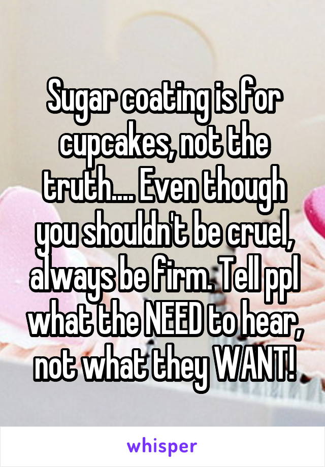 Sugar coating is for cupcakes, not the truth.... Even though you shouldn't be cruel, always be firm. Tell ppl what the NEED to hear, not what they WANT!