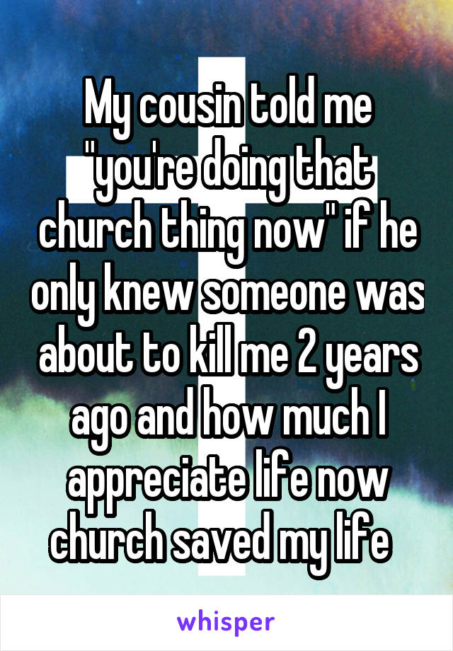 My cousin told me "you're doing that church thing now" if he only knew someone was about to kill me 2 years ago and how much I appreciate life now church saved my life  