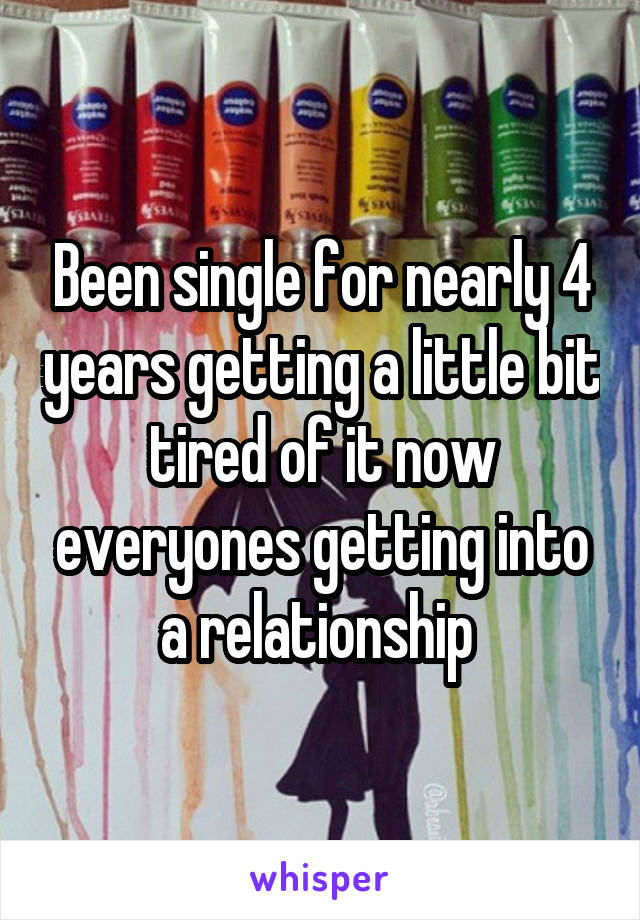 Been single for nearly 4 years getting a little bit tired of it now everyones getting into a relationship 