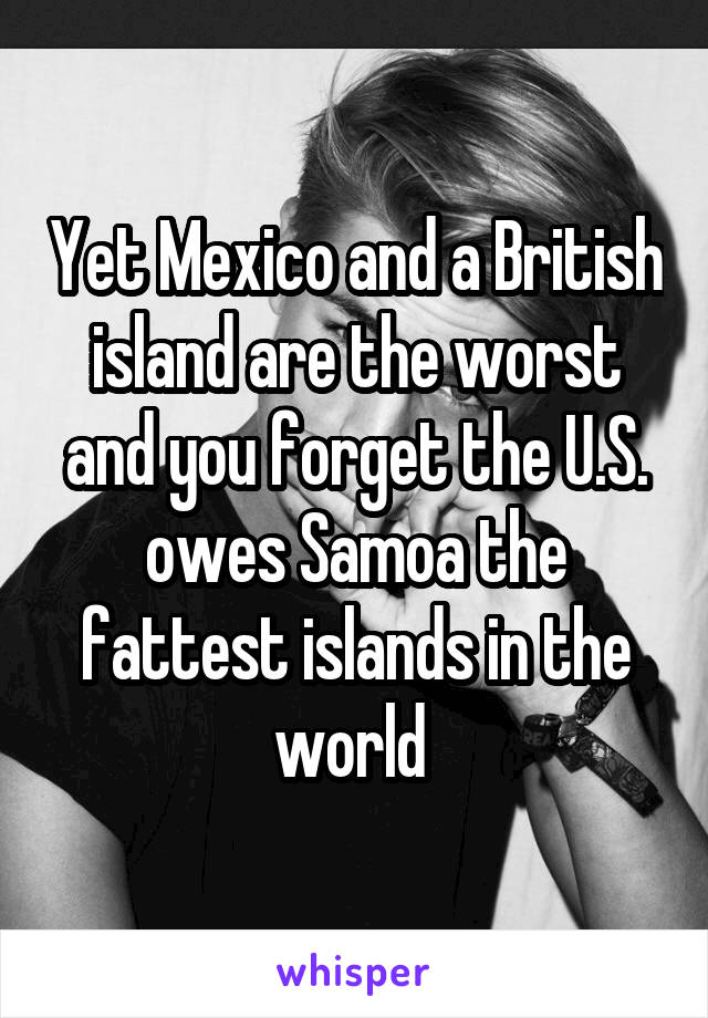 Yet Mexico and a British island are the worst and you forget the U.S. owes Samoa the fattest islands in the world 