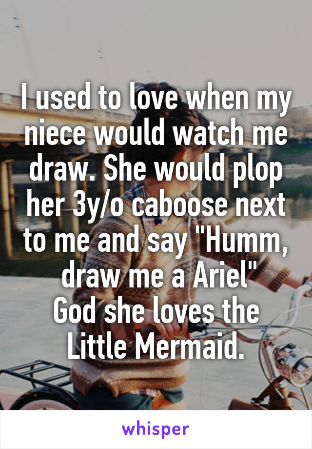 I used to love when my niece would watch me draw. She would plop her 3y/o caboose next to me and say "Humm,  draw me a Ariel"
God she loves the Little Mermaid.