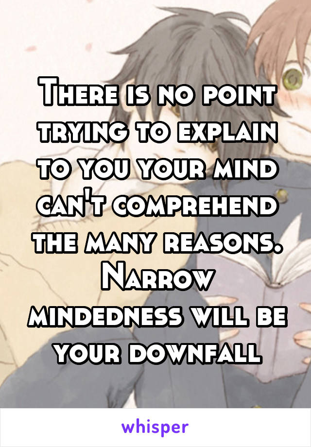 There is no point trying to explain to you your mind can't comprehend the many reasons. Narrow mindedness will be your downfall