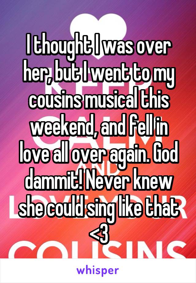 I thought I was over her, but I went to my cousins musical this weekend, and fell in love all over again. God dammit! Never knew she could sing like that <\3