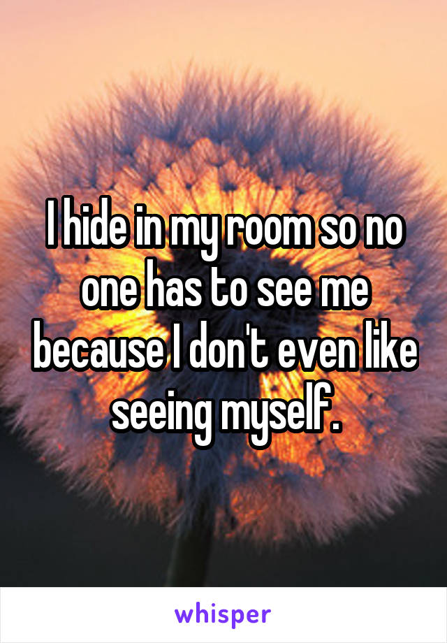 I hide in my room so no one has to see me because I don't even like seeing myself.