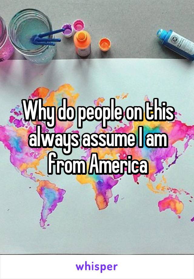 Why do people on this always assume I am from America