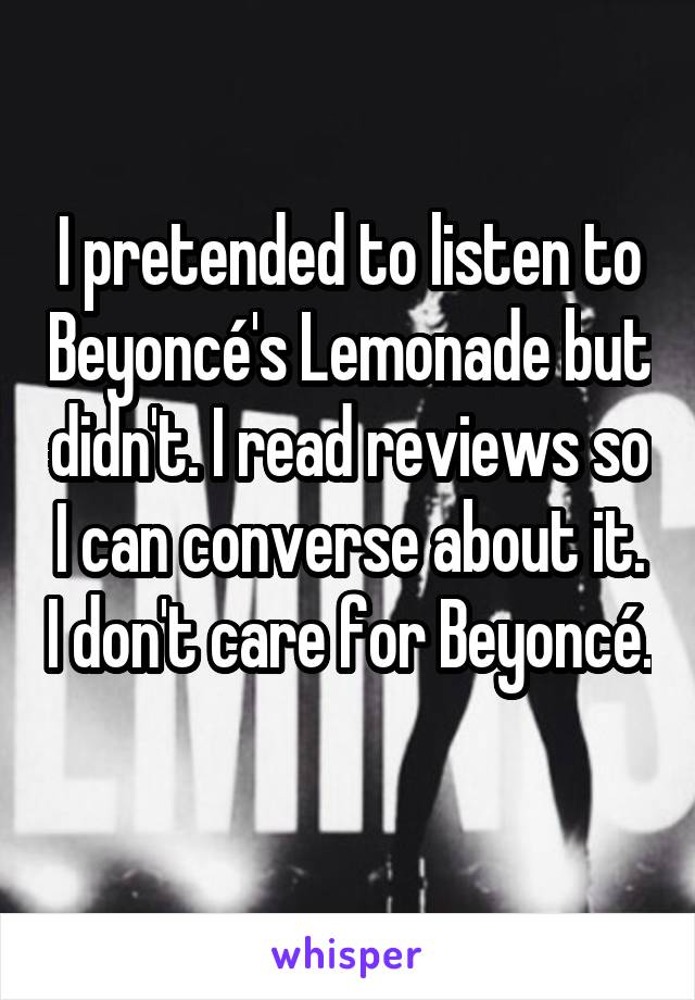 I pretended to listen to Beyoncé's Lemonade but didn't. I read reviews so I can converse about it. I don't care for Beyoncé. 