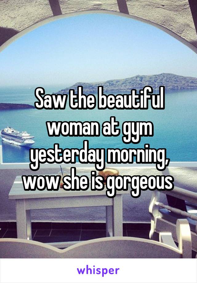 Saw the beautiful woman at gym yesterday morning, wow she is gorgeous 