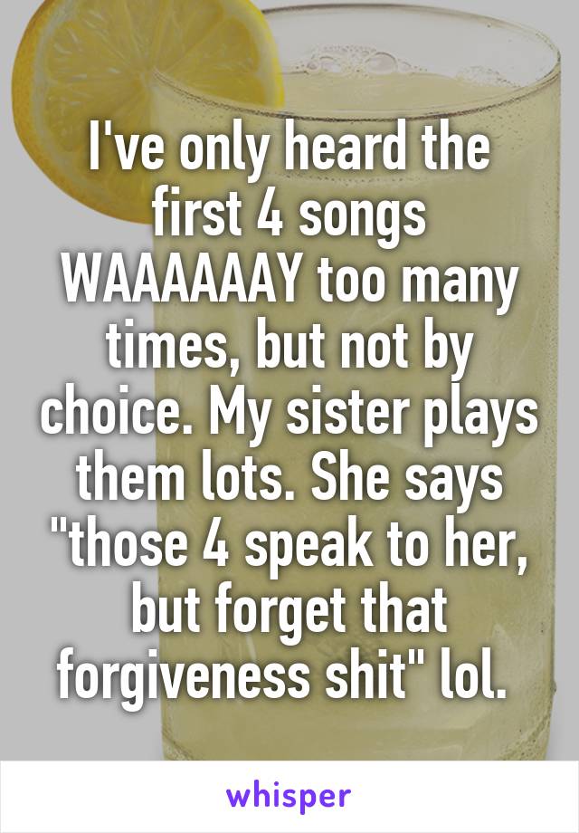 I've only heard the first 4 songs WAAAAAAY too many times, but not by choice. My sister plays them lots. She says "those 4 speak to her, but forget that forgiveness shit" lol. 