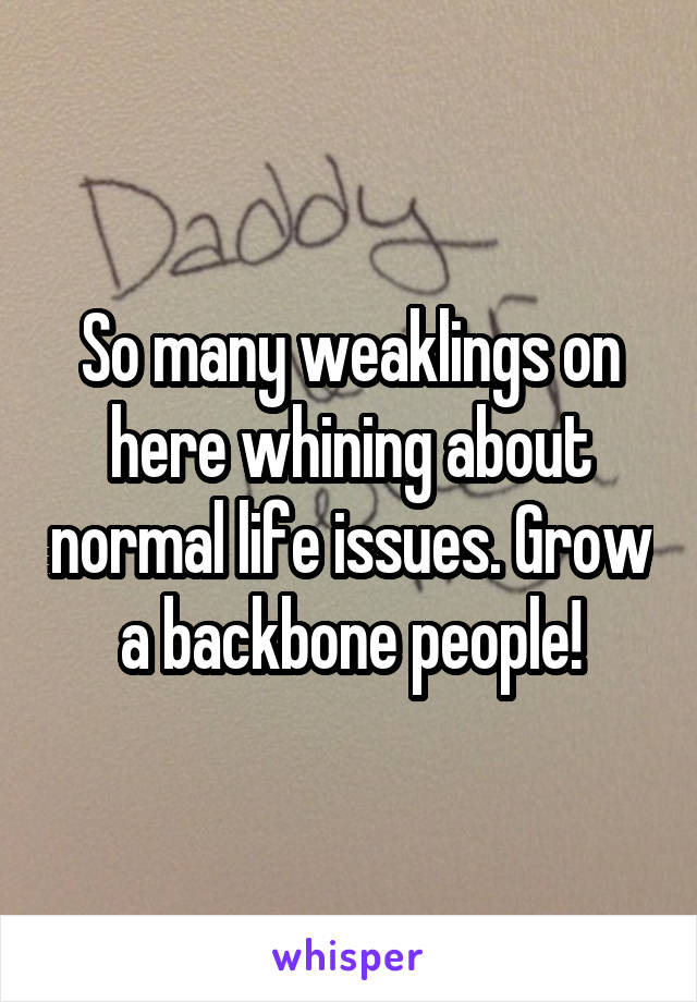 So many weaklings on here whining about normal life issues. Grow a backbone people!