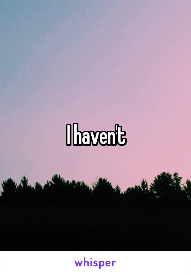 I haven't