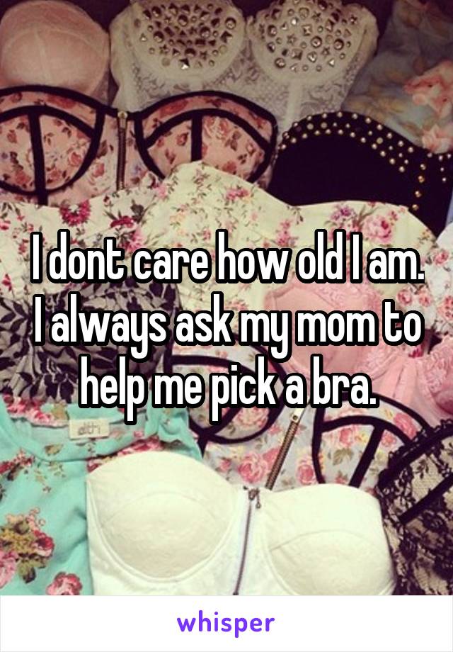 I dont care how old I am. I always ask my mom to help me pick a bra.