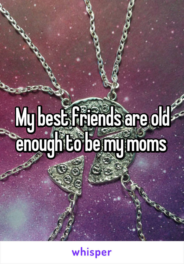 My best friends are old enough to be my moms 