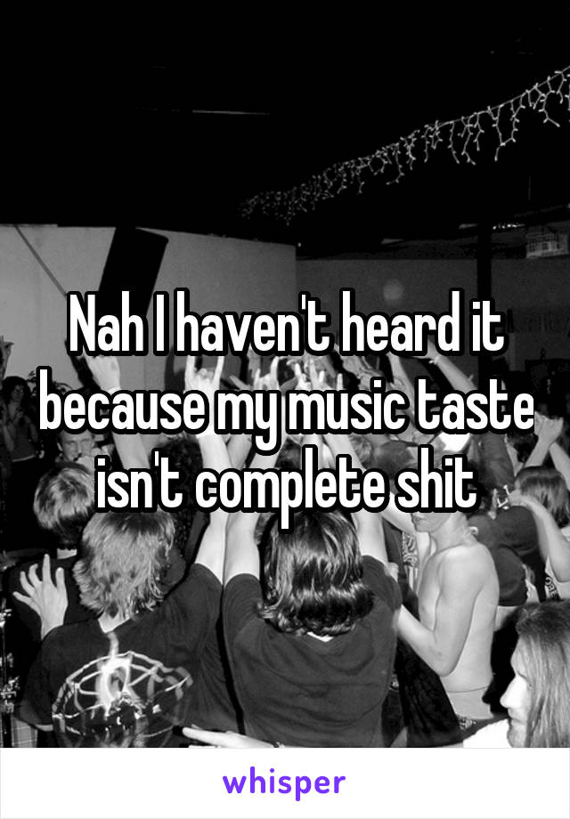 Nah I haven't heard it because my music taste isn't complete shit