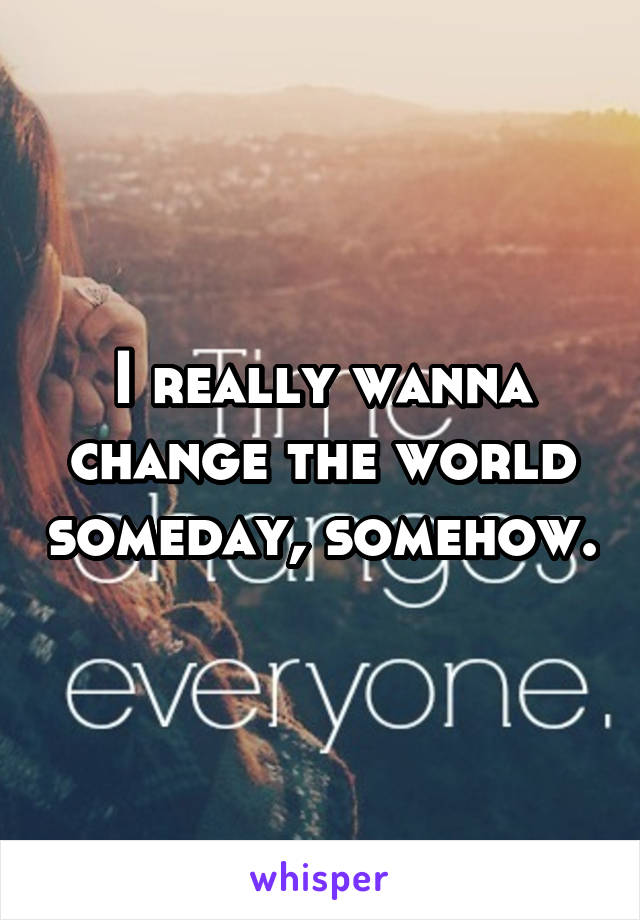 I really wanna change the world someday, somehow.