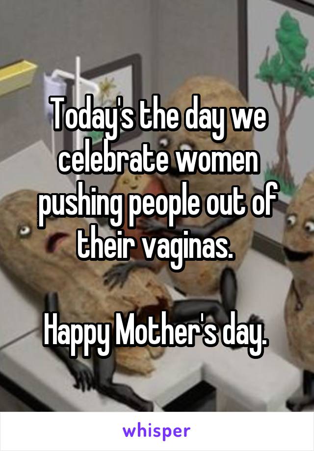 Today's the day we celebrate women pushing people out of their vaginas. 

Happy Mother's day. 