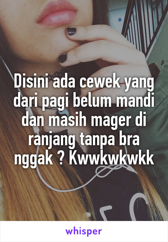 Disini ada cewek yang dari pagi belum mandi dan masih mager di ranjang tanpa bra nggak ? Kwwkwkwkk