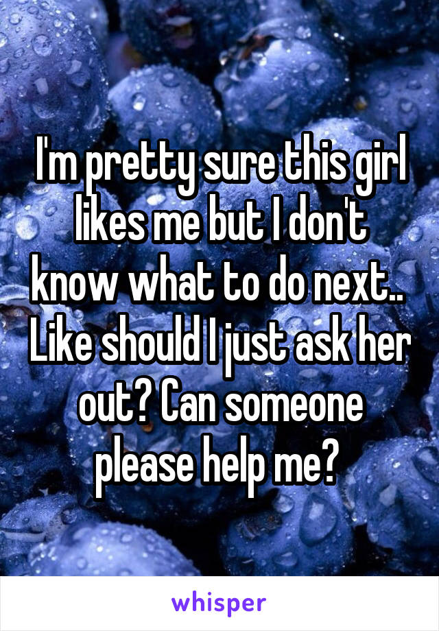 I'm pretty sure this girl likes me but I don't know what to do next..  Like should I just ask her out? Can someone please help me? 