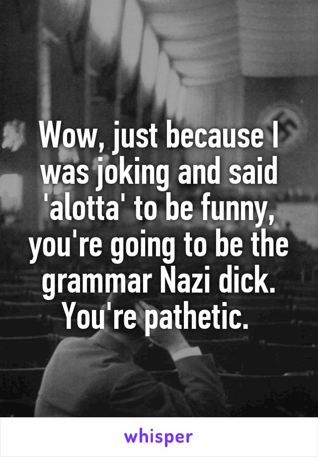 Wow, just because I was joking and said 'alotta' to be funny, you're going to be the grammar Nazi dick. You're pathetic. 