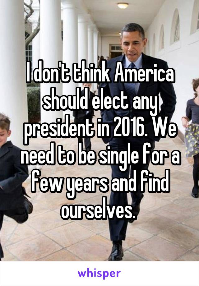 I don't think America should elect any president in 2016. We need to be single for a few years and find ourselves. 